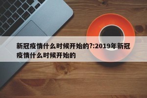 新冠疫情什么时候开始的?:2019年新冠疫情什么时候开始的