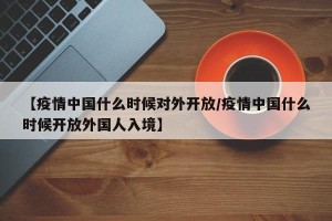 【疫情中国什么时候对外开放/疫情中国什么时候开放外国人入境】