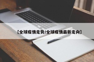 【全球疫情走势/全球疫情最新走向】
