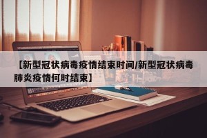 【新型冠状病毒疫情结束时间/新型冠状病毒肺炎疫情何时结束】