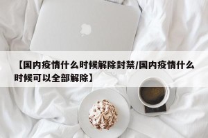 【国内疫情什么时候解除封禁/国内疫情什么时候可以全部解除】