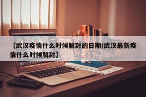 【武汉疫情什么时候解封的日期/武汉最新疫情什么时候解封】