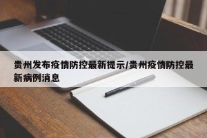 贵州发布疫情防控最新提示/贵州疫情防控最新病例消息