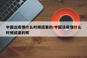 中国这疫情什么时候结束的:中国这疫情什么时候结束的呢