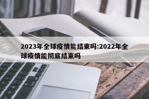 2023年全球疫情能结束吗:2022年全球疫情能彻底结束吗