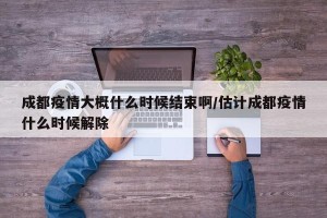 成都疫情大概什么时候结束啊/估计成都疫情什么时候解除