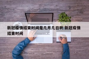新冠疫情结束时间是几月几日啊:新冠疫情 结束时间