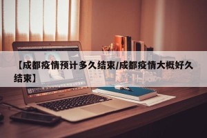 【成都疫情预计多久结束/成都疫情大概好久结束】