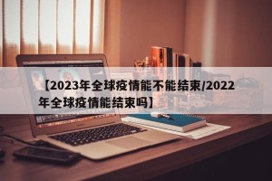 【2023年全球疫情能不能结束/2022年全球疫情能结束吗】