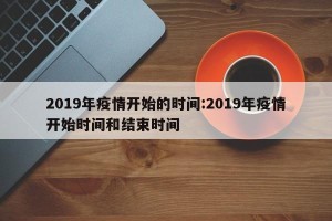 2019年疫情开始的时间:2019年疫情开始时间和结束时间