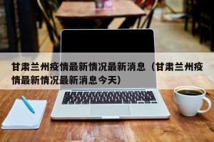 甘肃兰州疫情最新情况最新消息（甘肃兰州疫情最新情况最新消息今天）