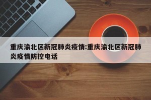 重庆渝北区新冠肺炎疫情:重庆渝北区新冠肺炎疫情防控电话