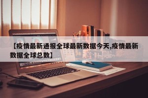 【疫情最新通报全球最新数据今天,疫情最新数据全球总数】