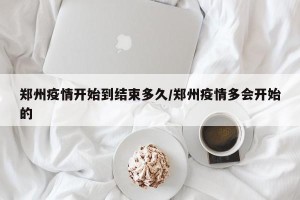 郑州疫情开始到结束多久/郑州疫情多会开始的