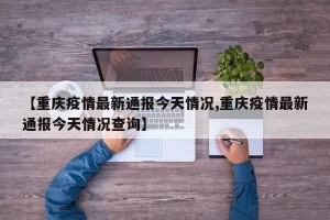 【重庆疫情最新通报今天情况,重庆疫情最新通报今天情况查询】
