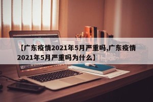 【广东疫情2021年5月严重吗,广东疫情2021年5月严重吗为什么】