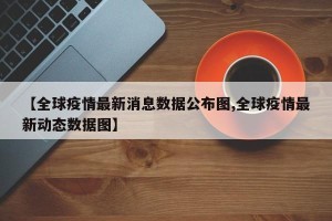 【全球疫情最新消息数据公布图,全球疫情最新动态数据图】