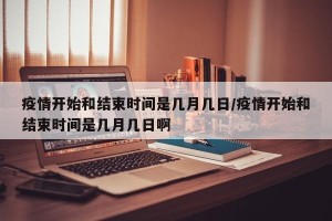 疫情开始和结束时间是几月几日/疫情开始和结束时间是几月几日啊