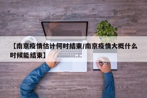 【南京疫情估计何时结束/南京疫情大概什么时候能结束】