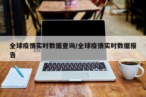 全球疫情实时数据查询/全球疫情实时数据报告