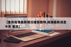 【重庆疫情最新情况播报视频,疫情最新消息今天 重庆】