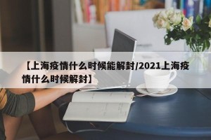 【上海疫情什么时候能解封/2021上海疫情什么时候解封】