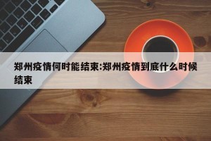 郑州疫情何时能结束:郑州疫情到底什么时候结束