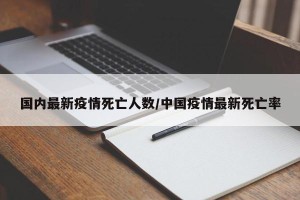国内最新疫情死亡人数/中国疫情最新死亡率