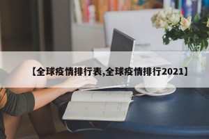 【全球疫情排行表,全球疫情排行2021】