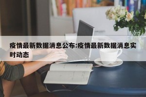 疫情最新数据消息公布:疫情最新数据消息实时动态