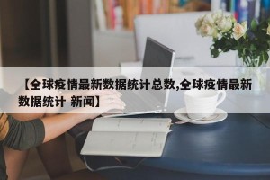 【全球疫情最新数据统计总数,全球疫情最新数据统计 新闻】
