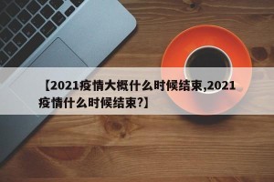 【2021疫情大概什么时候结束,2021疫情什么时候结束?】