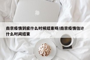 南京疫情到底什么时候结束呀/南京疫情估计什么时间结束