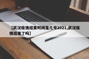 【武汉疫情结束时间是几号2021,武汉疫情结束了吗】
