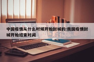 中国疫情从什么时候开始封城的:我国疫情封城开始结束时间