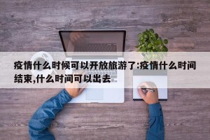 疫情什么时候可以开放旅游了:疫情什么时间结束,什么时间可以出去