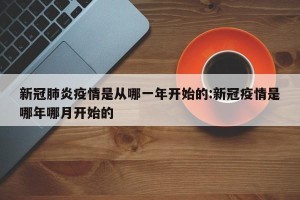 新冠肺炎疫情是从哪一年开始的:新冠疫情是哪年哪月开始的