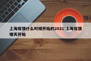 上海疫情什么时候开始的2021:上海疫情哪天开始