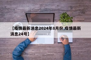 【疫情最新消息2024年8月份,疫情最新消息24号】