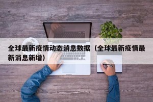 全球最新疫情动态消息数据（全球最新疫情最新消息新增）