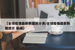 【全球疫情最新数据统计表/全球疫情最新数据统计 新闻】