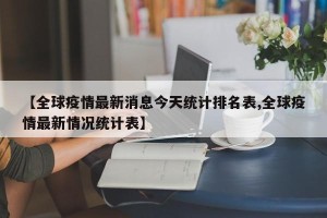 【全球疫情最新消息今天统计排名表,全球疫情最新情况统计表】