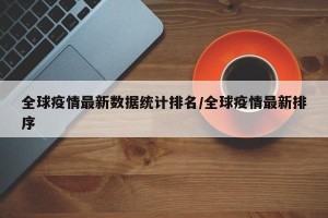 全球疫情最新数据统计排名/全球疫情最新排序