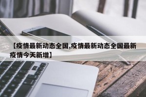 【疫情最新动态全国,疫情最新动态全国最新疫情今天新增】