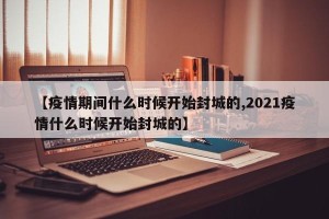 【疫情期间什么时候开始封城的,2021疫情什么时候开始封城的】