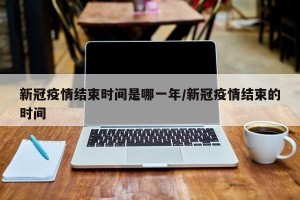 新冠疫情结束时间是哪一年/新冠疫情结束的时间