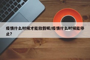 疫情什么时候才能放假呢/疫情什么时候能停止?