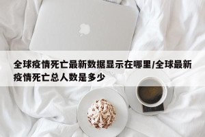 全球疫情死亡最新数据显示在哪里/全球最新疫情死亡总人数是多少