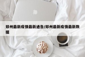 郑州最新疫情最新通告/郑州最新疫情最新数据