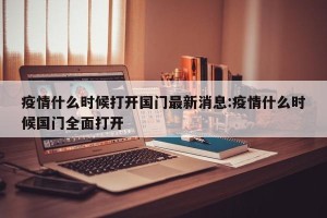 疫情什么时候打开国门最新消息:疫情什么时候国门全面打开